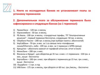 1. Никто из исследуемых банков не устанавливает платы за
установку терминалов
2. Дополнительная плата за обслуживание терминала была
зафиксирована в следующих банках (за 1 терминал):
1) ПриватБанк - 120 грн. в месяц
2) Укрэксимбанк - 30 грн. в месяц
3) РБ Аваль - 100 грн. в месяц - стандартные тарифы; ТП "Альтернативные
решения" - первый терминал бесплатно, следующие: 50 грн. в месяц
4) Сбербанк России – 200 грн. в месяц (при выборе пакета с абонплатой)
5) УкрСиббанк - 79 грн. в мес. за 1 со связью типа «телефонная
линия/Ethernet», либо - 199 грн. в мес. за 1 терминал с GPRS-связью
6) Хрещатик – абонплата зависит от тарифной сетки (см. отчет в Excel)
7) Имэксбанк – 200 грн. в мес.
8) Финансы и Кредит - для оборотов до 35 тыс. в мес. с 1 терминала - 150 грн. в
мес., выше - бесплатно
9) Укргазбанк – 100 грн. в мес. при обороте с терминала до 15 тыс. грн. в мес.,
выше - бесплатно
10) Ощадбанк – 1 грн. в год
11) VAB Банк - 175 грн. в месяц, при обороте от 60 тыс. грн./месяц, - бесплатно
 