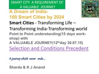A Dream of India-
100 Smart Cities by 2024
Smart Cities - Transforming Life –
Transforming India-Transforming world
Point to Point understanding(15 days work-
shop) with
A VALUABLE JOURNEY(12thday 30.07.15)
Selection and Conditions Precedent
A journey which never ends …
Sharda & K J Anand
SMART CITY A REQUIREMENT OF
A VALUABLE JOURNEY
 