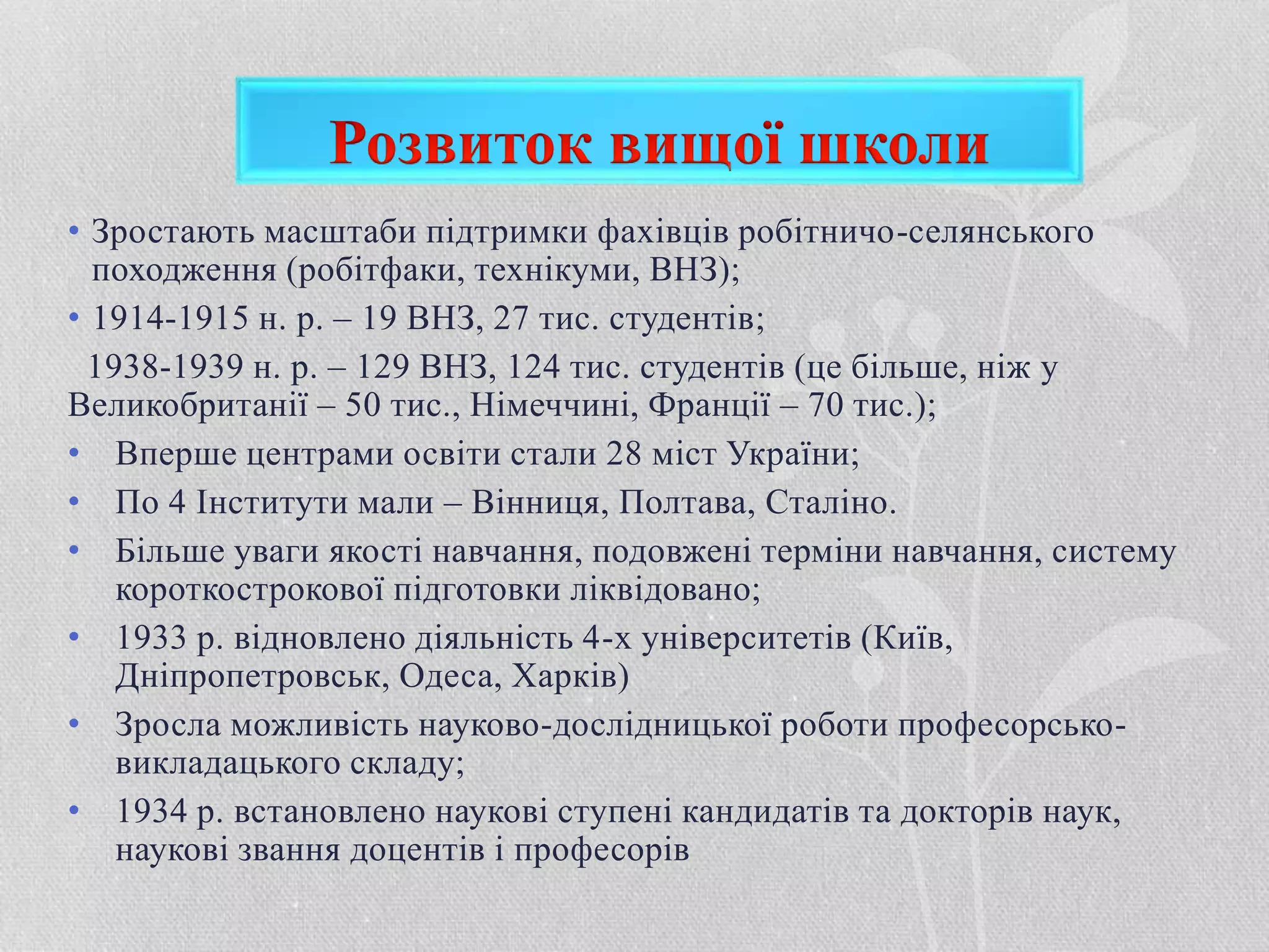 • Зростають масштаби підтримки фахівців робітничо-селянського
походження (робітфаки, технікуми, ВНЗ);
• 1914-1915 н. р. – 19 ВНЗ, 27 тис. студентів;
1938-1939 н. р. – 129 ВНЗ, 124 тис. студентів (це більше, ніж у
Великобританії – 50 тис., Німеччині, Франції – 70 тис.);
• Вперше центрами освіти стали 28 міст України;
• По 4 Інститути мали – Вінниця, Полтава, Сталіно.
• Більше уваги якості навчання, подовжені терміни навчання, систему
короткострокової підготовки ліквідовано;
• 1933 р. відновлено діяльність 4-х університетів (Київ,
Дніпропетровськ, Одеса, Харків)
• Зросла можливість науково-дослідницької роботи професорсько-
викладацького складу;
• 1934 р. встановлено наукові ступені кандидатів та докторів наук,
наукові звання доцентів і професорів
 