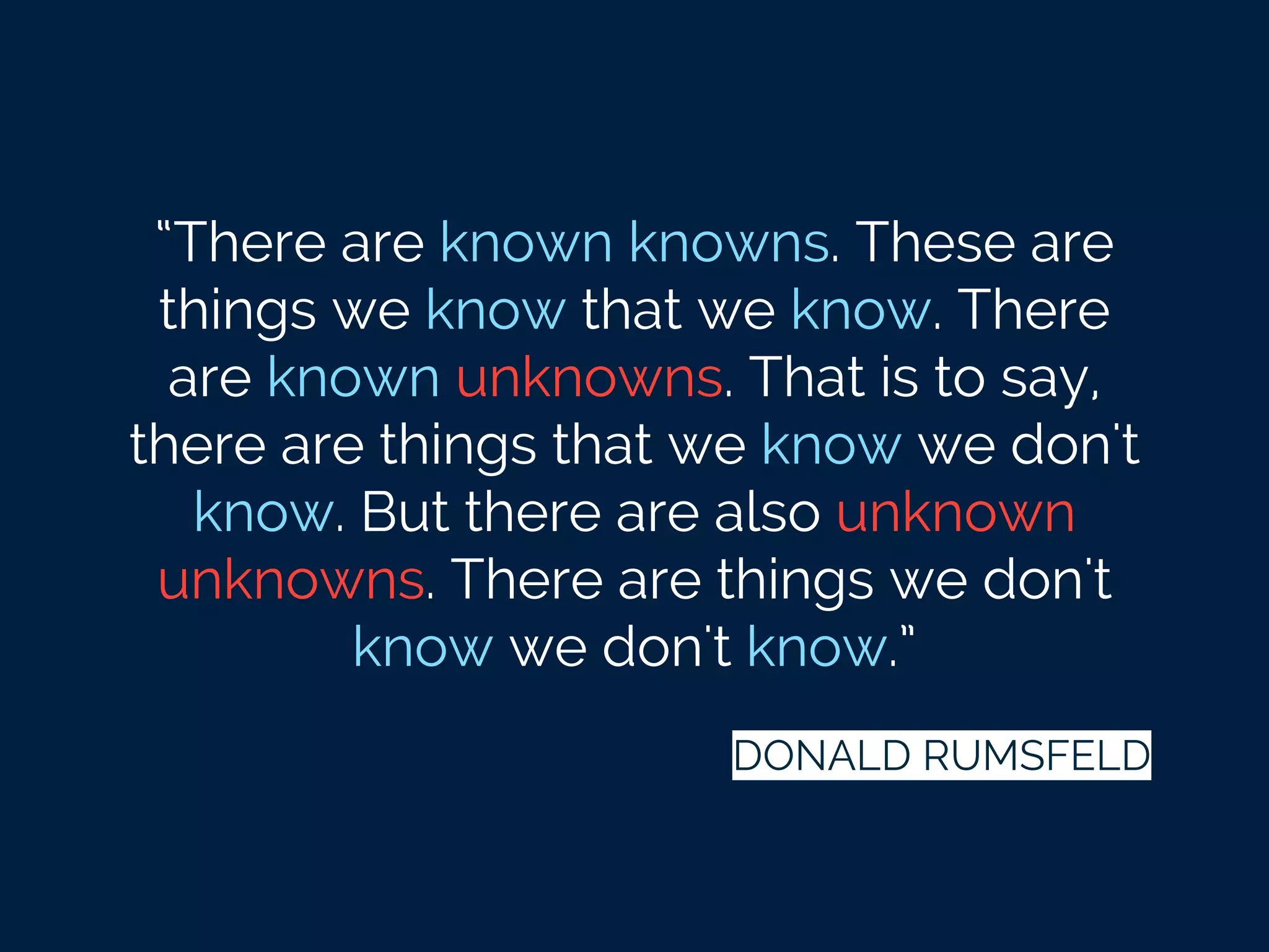 “There are known knowns. These are
things we know that we know. There
are known unknowns. That is to say,
there are things that we know we don't
know. But there are also unknown
unknowns. There are things we don't
know we don't know.”
DONALD RUMSFELD
 