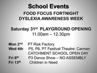 FOOD FOCUS FORTNIGHT
DYSLEXIA AWARENESS WEEK
Saturday 31st PLAYGROUND OPENING
11.00am – 12.30pm
Mon 2nd P7 Risk Factory
Wed 4th P5, P6, P7 Festival Theatre: Carmen
CATCHMENT SCHOOL OPEN DAY
Fri 6th P3 Dance Show – NO ASSEMBLY
Fri 13th Children in Need
 