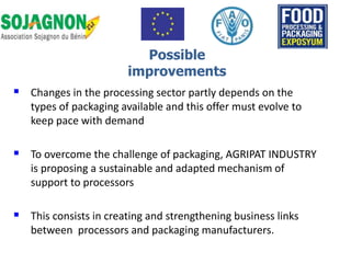 Changes in the processing sector partly depends on the
types of packaging available and this offer must evolve to
keep pace with demand
 To overcome the challenge of packaging, AGRIPAT INDUSTRY
is proposing a sustainable and adapted mechanism of
support to processors
 This consists in creating and strengthening business links
between processors and packaging manufacturers.
Possible
improvements
 