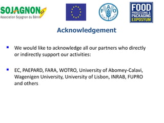  We would like to acknowledge all our partners who directly
or indirectly support our activities:
 EC, PAEPARD, FARA, WOTRO, University of Abomey-Calavi,
Wagenigen University, University of Lisbon, INRAB, FUPRO
and others
Acknowledgement
 