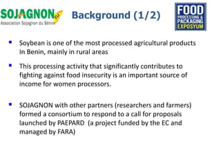  Soybean is one of the most processed agricultural products
In Benin, mainly in rural areas
 This processing activity that significantly contributes to
fighting against food insecurity is an important source of
income for women processors.
 SOJAGNON with other partners (researchers and farmers)
formed a consortium to respond to a call for proposals
launched by PAEPARD (a project funded by the EC and
managed by FARA)
Background (1/2)
 