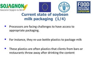  Processors are facing challenges to have access to
appropriate packaging.
 For instance, they re-use bottle plastics to package milk
 These plastics are often plastics that clients from bars or
restaurants throw away after drinking the content
Current state of soybean
milk packaging (1/4)
 
