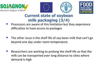  Processors are aware of this limitation but they experience
difficulties to have access to packages
 The other issue is the shelf life of soy-bean milk that can’t go
beyond one day under room temperature.
 Researchers are working to prolong the shelf life so that the
milk can be transported over long distance to cities where
demand is high
Current state of soybean
milk packaging (3/4)
 