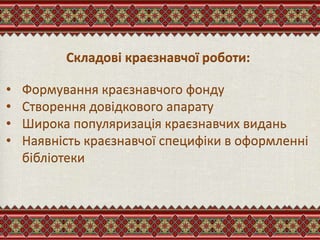 Складові краєзнавчої роботи:
• Формування краєзнавчого фонду
• Створення довідкового апарату
• Широка популяризація краєзнавчих видань
• Наявність краєзнавчої специфіки в оформленні
бібліотеки
 