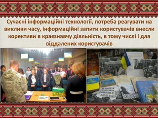 Сучасні інформаційні технології, потреба реагувати на
виклики часу, інформаційні запити користувачів внесли
корективи в краєзнавчу діяльність, в тому числі і для
віддалених користувачів
 