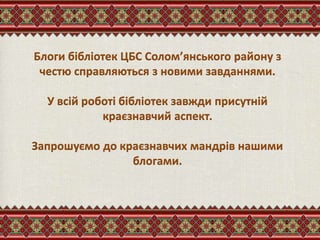 Блоги бібліотек ЦБС Солом’янського району з
честю справляються з новими завданнями.
У всій роботі бібліотек завжди присутній
краєзнавчий аспект.
Запрошуємо до краєзнавчих мандрів нашими
блогами.
 