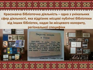 Краєзнавча бібліотечна діяльність – одна з унікальних
сфер діяльності, яка відрізняє місцеві публічні бібліотеки
від інших бібліотек, надає їм місцевого колориту,
регіональної специфіки
 
