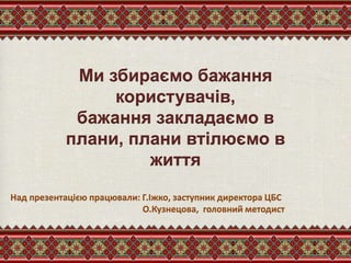 Ми збираємо бажання
користувачів,
бажання закладаємо в
плани, плани втілюємо в
життя
Над презентацією працювали: Г.Іжко, заступник директора ЦБС
О.Кузнецова, головний методист
 