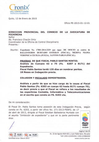 üsnD(CALL CONTACT CENTER
TELESALÚ D & TELEMEDICINA
Quito, 12 de Enero de 2015
Ofic¡o PE-2015-01-12-01
DIRECCION PROVINCIAL DEL CONSEJO DE LA ]UDICATURA DE
PICHINCHA
Señor
Ab. Franc¡sco Chacón Ortiz
Coordinador de la Oficina de Control Disciplinario
Presente.-
Asunto: Expediente No. 17001-2014-2329 que sigue DE OFICIO en contra de
BALLESTEROS HURTADO ESTEBAN (FISCAL), MEDINA NIAMA
VERONICA CECILIA ([UE,ZA), SANTOS PABLO (FISCAL).
PRUEBAS DE QUE FTSCAL PABLO SANTOS MrNTrO.
Análisis de Cuerpos 62 a 75 (Fs. 6207 a 8171) del
Expediente.
Fiscal Pablo Santos tardó 135 días en nombrar per¡tos.
18 Meses en Indagación previa.
COLUSION Y PECULADO DEMOSTRADOS.
Análisis a partir de que se hizo cargo de !a causa el Fiscal
Pablo Santos (Fs. 6203 en cuerpo 62 hasta 8171 cuerpo 75),
es decir previo a que el Fiscal se refiera a los resultados de
las experticias Contable, Informática y Telecomunicaciones
en el escrito que consta en FS. 9293 vta.
De mi consideración :
El Fiscal Dr. Pablo Santos toma posesión de esta Indagación Previa, según
consta en Fs.6203, a part¡r del oficio No. 271-2013-FEAPZ, de L7
de abril de 2013, dirigido al Fiscal Esteban Ballesteros Hurtado con
el asunto "Inhibición de expediente" y que en la parte pertinente
dice:
@
@¡Mucho
meior!
ECUADOR
Página 1de 25
:ME
I tso 900t
Certified since: Ma
Q *l+,*,'
rch 2011
Av. 10 de Agosto N34-601 y Juan Pablo Sanz, 4to p¡so
relf.:(593-2)24454so / (s93-L.3984200
www.cro n tx.com. ec
 