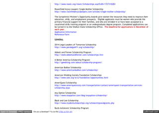 pdfcrowd.comopen in browser PRO version Are you a developer? Try out the HTML to PDF API
http://www.nawic.org/nawic/Scholarships.asp?SnID=1727310283
Rosenfield Injury Lawyers' Single Mother Scholarship
http://www.rosenfeldinjurylawyers.com/articles/single-mother-scholarship/
The Soroptimist Women’s Opportunity Awards give women the resources they need to improve their
education, skills, and employment prospects. Eligible applicants must be women who provide the
primary financial support for their families, and who are enrolled in or have been accepted to a
vocational/skills training program or an undergraduate degree program. Completed applications can
be turned in to the Shelton State Scholarship Office. The deadline for applications is December of
each year.
Application Information
Reference Form
GENERAL
2014 Legal Leaders of Tomorrow Scholarship
http://www.paralegal411.org/scholarship/
Abbott and Fenner Scholarship Program
http://www.abbottandfenner.com/scholarships.htm
A Better America Scholarship Program
http://geediting.com/about/scholarship-program/
American Bullion Scholarship
http://www.americanbullion.com/scholarship/
American Welding Society Foundation Scholarships
http://www.aws.org/w/a/foundation/opportunities.html
AmeriQuest Scholarship
http://www.ameriquestcorp.com/transportation/contact/ameriquest-transportation-services-
scholarship.aspx
Any Option Scholarship
http://www.anyoption.com/blog/anyoption-scholarship/
Black and Lee Scholarship
http://www.studentscholarships.org/scholarshipsandgrants.php
Buick Achievers Scholarship Program
 