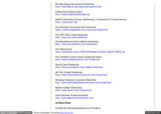 pdfcrowd.comopen in browser PRO version Are you a developer? Try out the HTML to PDF API
Phi Delta Kappa International Scholarship
http://www.pdkintl.org/awards/prospective.htm
Scholarship by Design Award
http://www.studentscholarships.org
SMART Scholarship (Science, Mathematics, & Research for Transformation)
http://smart.asee.org/
The Advocates Injury Attorneys Scholarship
https://www.advocateslaw.com/resources/scholarship/
The COIT Clean Living Scholarship
http://www.coit.com/scholarship
The Mesothelioma Cancer Alliance Scholarship
http://www.mesothelioma.com/scholarship/
The TEACH Grant
http://studentaid.ed.gov/PORTALSWebApp/students/english/TEACH.jsp
The Tremblant Sunstar Annual Scholarship Award
http://www.tremblantsunstar.com/scholarship
Varsity Tutor Scholarship
http://www.varsitytutors.com/college-scholarship
Vet Tech Schools Scholarship
http://www.veterinarytechnicianinfo.com/scholarship/
Wholesale Halloween Costumes Scholarship
http://www.wholesalehalloweencostumes.com/scholarship/
WyzAnt College Scholarships
http://www.wyzant.com/Scholarships/
Youth Volunteer Scholarship Award
http://www.bbgcommunicationsinc.com
INTERNATIONAL
Institute for International Education of Students
 