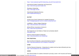 pdfcrowd.comopen in browser PRO version Are you a developer? Try out the HTML to PDF API
https://www.iesabroad.org/IES/Scholarships_and_Aid/financialAid.html
International Students Scholarships and Financial Aid
http://www.iefa.org/search/index.html
Prestigious Scholarships
http://www.opgf.unt.edu/
Study Abroad Scholarship Directory
www.studyabroadfunding.org
MILITARY
Chicago Injury Center Scholarship for disabled US Veterans
http://chicagoinjurycenter.com/cic-veteran-scholarship-fund/
LowVARates - Military College Scholarship
http://www.lowvarates.com/scholarship
Military Officers Association of America’s
http://www.moaa.org/education
New Scholarship for the Children of Fallen Service Members Benefit
www.gibill.va.gov
Veterans United Foundation Scholarship
http://www.enhancelives.com/scholarships
NON-TRADITIONAL
Mary Cone Barrie Scholarship, sponsored by Destiny Solutions
http://www.destinysolutions.com/company-2/scholarship/
OTHER
The Hair Physician Scholarship – Scholarships for students who have been affected by hair loss.
http://www.hairphysician.com/scholarship.html
SPORTS
Mass Mutual Scholars for students interested in pursuing a career in the insurance and financial
 