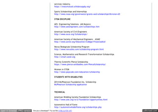 pdfcrowd.comopen in browser PRO version Are you a developer? Try out the HTML to PDF API
services industry.
https://massmutual.scholarsapply.org/
Sports Scholarships and Internships
http://www.ncaa.org/governance/grants-and-scholarships?division=d3
STEM DISCIPLINE
AES Engineering Solutions (All Majors)
http://www.aesengineers.com/scholarships.htm
American Society of Civil Engineers
http://www.asce.org/Scholarships/
American Society of Mechanical Engineers – ASME
http://www.asme.org/Education/College/FinancialAid/
Novus Biologicals Scholarship Program
http://www.novusbio.com/scholarship-program.html
Science, Mathematics and Research Transformation Scholarships
http://smart.asee.org
Thermo Scientific Pierce Scholarship
https://www.pierce-antibodies.com/PierceScholarship/
Women in STEM
http://www.payscale.com/education/scholarship
STUDENTS WITH DISABILITIES
2014 McPhearson Foundation Inc. Scholarship
McPhearson Scholarship application
TECHNICAL
American Welding Society Foundation Scholarships
http://www.aws.org/w/a/foundation/opportunities.html
Automotive Hall of Fame
http://automotivehalloffame.org/scholarships.php
 