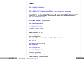 pdfcrowd.comopen in browser PRO version Are you a developer? Try out the HTML to PDF API
TRANSFER
Open Education Database
http://oedb.org/accreditation/
Jack Kent Cook Foundation Transfer Scholarship
http://www.jkcf.org/scholarships/undergraduate-transfer-scholarships/how-to-apply/
Point Foundation provides financial support, mentoring, leadership training and hope to meritorious
students who are marginalized due to sexual orientation, gender identity or gender expression.
http://www.pointfoundation.org/
SEARCH FOR ADDITIONAL SCHOLARSHIPS
www.collegescholarships.com
www.CollegeScholarships.org
Fast WEB Scholarship Search
www.fastweb.com
Federal Scholarship and Aid
www.fedmoney.com
Free Scholarship Search
http://www.college-scholarships.com/free_scholarship_searches.htm
www.finaid.org
National Database of Scholarships
www.free-4u.com
www.scholarships.com
www.scholarshipexperts.com
Scholarship for Students
www.scholarships4students.com
Spokeo Annual Top 50 Scholarships List
 