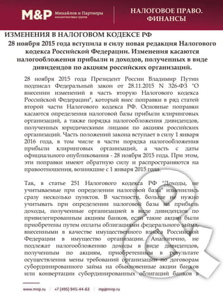 НАЛОГОВОЕ ПРАВО.
ФИНАНСЫ
28 ноября 2015 года вступила в силу новая редакция Налогового
кодекса Российской Федерации. Изменения касаются
налогообложения прибыли и доходов, полученных в виде
дивидендов по акциям российских организаций.
28 ноября 2015 года Президент России Владимир Путин
подписал Федеральный закон от 28.11.2015 N 326-ФЗ "О
внесении изменений в часть вторую Налогового кодекса
Российской Федерации", который внес поправки в ряд статей
второй части Налогового кодекса РФ. Основные поправки
касаются определения налоговой базы прибыли клиринговых
организаций, а также порядка налогообложения дивидендов,
полученных юридическими лицами по акциям российских
организаций. Часть положений закона вступает в силу 1 января
2016 года, в том числе в части порядка налогообложения
прибыли клиринговых организаций, а часть с даты
официального опубликования - 28 ноября 2015 года. При этом,
эти поправки имеют обратную силу и распространяются на
правоотношения, возникшие с 1 января 2015 года.
Так, в статье 251 Налогового кодекса РФ "Доходы, не
учитываемые при определении налоговой базы" изменились
сразу несколько пунктов. В частности, больше не нужно
учитывать при определении налоговой базы на прибыль
доходы, полученные организацией в виде дивидендов по
привилегированным акциям банков, если такие акции были
приобретены путем оплаты облигациями федерального займа,
внесенными в качестве имущественного взноса Российской
Федерации в имущество организации. Аналогично, не
подлежат налогообложению доходы в виде дивидендов,
полученным по акциям, приобретенным в результате
осуществления мены требований организации по договорам
субординированного займа на обыкновенные акции банков
или конвертации субординированных облигаций банков в
ИЗМЕНЕНИЯ В НАЛОГОВОМ КОДЕКСЕ РФ
 