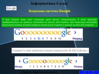 Пошукова система Google
Розділ 5. Комп'ютерні мережі
Інформатика 6 клас
У ході пошуку може бути отримано дуже багато гіперпосилань. У вікні браузера
відображаються, як правило, посилання на десять веб-сторінок. Для перегляду наступних
результатів пошуку потрібно вибрати номер іншої сторінки в нижній частині веб-сторінки .
 