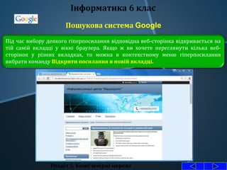 Пошукова система Google
Розділ 5. Комп'ютерні мережі
Інформатика 6 клас
Під час вибору деякого гіперпосилання відповідна веб-сторінка відкривається на
тій самій вкладці у вікні браузера. Якщо ж ви хочете переглянути кілька веб-
сторінок у різних вкладках, то можна в контекстному меню гіперпосилання
вибрати команду Відкрити посилання в новій вкладці.
 