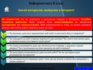 Розділ 5. Комп'ютерні мережі
Інформатика 6 клас
Аналіз матеріалів, знайдених в Інтернеті
До відомостей, які ви отримали в результаті пошуку в Інтернеті, потрібно
ставитися критично. Вони можуть бути недостовірними чи виявитися
застарілими або неактуальними. Щоб переконатися в тому, чи можна довіряти
даним з веб-сайта, варто звертати увагу на таке:
1
• Чи вказано, для кого призначено веб-сайт та яка мета його створення?
2
• Чи наведено на веб-сторінці відомості про автора? Чи є його контактні дані,
за якими можна поставити запитання?
3
• Чи можна перевірити дані, що містяться на сторінці, з даними з інших
джерел? Чи є посилання на інші джерела на веб-сторінці?
4
• Чи регулярно оновлюються дані на веб-сайті? Чи не застаріла дата
розміщення матеріалів?
5
• Чи узгоджуються отримані дані з тим, що ви вчили в школі або дізналися з
інших джерел?
 