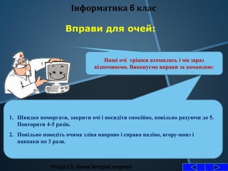 Розділ 5. Комп'ютерні мережі
Інформатика 6 клас
Вправи для очей:
Наші очі трішки втомились і ми зараз
відпочинемо. Виконуємо вправи за командою:
1. Швидко поморгати, закрити очі і посидіти спокійно, повільно рахуючи до 5.
Повторити 4-5 разів.
2. Повільно поводіть очима зліва направо і справа наліво, вгору-вниз і
навпаки по 3 рази.
 