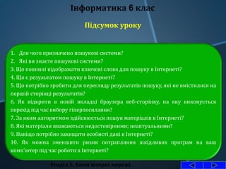 Розділ 5. Комп'ютерні мережі
Інформатика 6 клас
1. Для чого призначено пошукові системи?
2. Які ви знаєте пошукові системи?
З. Що повинні відображати ключові слова для пошуку в Інтернеті?
4. Що є результатом пошуку в Інтернеті?
5. Що потрібно зробити для перегляду результатів пошуку, які не вмістилися на
першій сторінці результатів?
6. Як відкрити в новій вкладці браузера веб-сторінку, на яку виконується
перехід під час вибору гіперпосилання?
7. За яким алгоритмом здійснюється пошук матеріалів в Інтернеті?
8. Які матеріали вважаються недостовірними; неактуальними?
9. Навіщо потрібно захищати особисті дані в Інтернеті?
10. Як можна зменшити ризик потрапляння шкідливих програм на ваш
комп'ютер під час роботи в Інтернеті?
Підсумок уроку
 