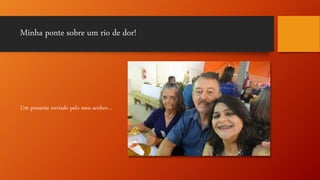 Minha ponte sobre um rio de dor!
Um presente enviado pelo meu senhor...
 