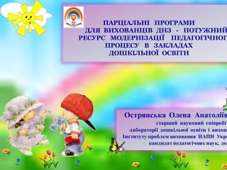 ПАРЦІАЛЬНІ ПРОГРАМИ
ДЛЯ ВИХОВАНЦІВ ДНЗ - ПОТУЖНИЙ
РЕСУРС МОДЕРНІЗАЦІЇ ПЕДАГОГІЧНОГ
ПРОЦЕСУ В ЗАКЛАДАХ
ДОШКІЛЬНОЇ ОСВІТИ
Острянська Олена Анатоліїв
старший науковий співробіт
лабораторії дошкільної освіти і вихова
Інституту проблем виховання НАПН Укра
кандидат педагогічних наук, доц
 