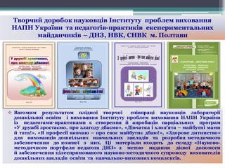 Творчий доробок науковців Інституту проблем виховання
НАПН України та педагогів-практиків експериментальних
майданчиків – ДНЗ, НВК, СНВК м. Полтави
v Вагомим результатом плідної творчої співпраці науковців лабораторії
дошкільної освіти і виховання Інституту проблем виховання НАПН України
із педагогами-практиками є створення й апробація парціальних програм
«У дружбі зростаємо, про злагоду дбаємо», «Дівчатка і хлоп’ята – майбутні мами
й тата!», «Я професії вивчаю – про своє майбутнє дбаю!», «Здорове дитинство»
для вихованців дошкільних навчальних закладів та розробка методичного
забезпечення до кожної з них. Ці матеріали входять до складу «Науково-
методичного портфеля педагога ДНЗ» з метою надання дієвої допомоги
й забезпечення цілеспрямованого науково-методичного супроводу вихователів
дошкільних закладів освіти та навчально-виховних комплексів.
 