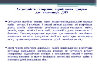 Актуальність створення парціальних програм
для вихованців ДНЗ
v Сьогодення постійно ставить перед вихователями дошкільних закладів
освіти актуальні проблеми й вагомі змістові акценти, які потребують
дієвих засобів ефективного розв’язання шляхом оновлення змісту,
методів, форм, засобів і технологій взаємодії з дошкільниками та їх
батьками. Саме тому парціальні програми для вихованців дошкільних
навчальних закладів виступають надійним орієнтиром осучаснення
змісту духовно-морального виховання дітей дошкільного віку.
v Яким чином педагогам дошкільної ланки найдоцільніше реалізувати
потенціал парціальних навчальних програм як потужного ресурсу
модернізації педагогічного процесу в дошкільному закладі у ракурсі
сучасних викликів із метою вирішення актуальних проблем освіти й
виховання дітей дошкільного віку?
 