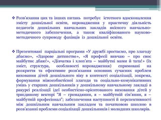 v Розв’язання цих та інших питань потребує істотного вдосконалення
змісту дошкільної освіти, впровадження у практичну діяльність
педагогів дошкільних навчальних закладів якісного навчально-
методичного забезпечення, а також кваліфікованого науково-
методичного супроводу фахівців із дошкільної освіти.
v Презентовані парціальні програми «У дружбі зростаємо, про злагоду
дбаємо», «Здорове дитинство», «Я професії вивчаю – про своє
майбутнє дбаю!», «Дівчатка і хлоп’ята – майбутні мами й тата!» (їх
зміст, структура, особливості впровадження) спрямовані на
розкриття та ефективне розв’язання основних сучасних проблем
виховання дітей дошкільного віку в контексті соціалізації, зокрема,
формування міжособистісної злагоди та соціально-комунікативних
умінь у старших дошкільників у дошкільному навчальному закладі в
ракурсі реалізації ідеї особистісно-орієнтованого виховання дітей у
триєдиному векторі "Я – громадянин, я – майбутній сім’янин, я –
майбутній професіонал"; забезпечення наступності й перспективності
між дошкільним навчальним закладом та початковою школою в
розв’язанні проблеми соціалізації дошкільників і молодших школярів.
 