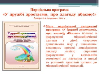 Парціальна програма
«У дружбі зростаємо, про злагоду дбаємо!»
Автор - О.А. Острянська, 2016 р.
vМета парціальної авторської
програми «У дружбі зростаємо,
про злагоду дбаємо» полягає в
формуванні міжособистісної
злагоди у дітей старшого
дошкільного віку у навчально-
виховному процесі дошкільного
закладу освіти; сприянні
формуванню у вихованців
готовності до навчання в школі
та успішній адаптації дитини до
міжособистісної взаємодії.
 