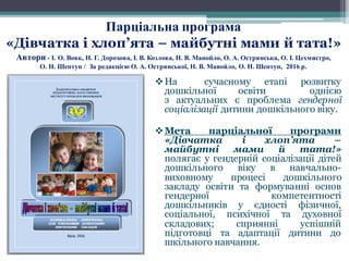 vНа сучасному етапі розвитку
дошкільної освіти однією
з актуальних є проблема гендерної
соціалізації дитини дошкільного віку.
vМета парціальної програми
«Дівчатка і хлоп’ята –
майбутні мами й тата!»
полягає у гендерній соціалізації дітей
дошкільного віку в навчально-
виховному процесі дошкільного
закладу освіти та формуванні основ
гендерної компетентності
дошкільників у єдності фізичної,
соціальної, психічної та духовної
складових; сприянні успішній
підготовці та адаптації дитини до
шкільного навчання.
Парціальна програма
«Дівчатка і хлоп’ята – майбутні мами й тата!»
Автори - І. О. Вовк, Н. Г. Дорохова, І. В. Козлова, Н. В. Манойло, О. А. Острянська, О. І. Цехмистро,
О. Н. Шептун / За редакцією О. А. Острянської, Н. В. Манойло, О. Н. Шептун, 2016 р.
 