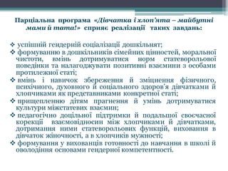 Парціальна програма «Дівчатка і хлоп’ята – майбутні
мами й тата!» сприяє реалізації таких завдань:
v успішній гендерній соціалізації дошкільнят;
v формуванню в дошкільників сімейних цінностей, моральної
чистоти, вмінь дотримуватися норм статеворольової
поведінки та налагоджувати позитивні взаємини з особами
протилежної статі;
v вмінь і навичок збереження й зміцнення фізичного,
психічного, духовного й соціального здоров’я дівчатками й
хлопчиками як представниками конкретної статі;
v прищепленню дітям прагнення й умінь дотримуватися
культури міжстатевих взаємин;
v педагогічно доцільної підтримки й подальшої своєчасної
корекції взаємовідносин між хлопчиками й дівчатками,
дотримання ними статеворольових функцій, виховання в
дівчаток жіночності, а в хлопчиків мужності;
v формування у вихованців готовності до навчання в школі й
оволодіння основами гендерної компетентності.
 
