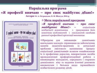 vМета парціальної програми
«Я професії вивчаю – про своє
майбутнє дбаю!» – соціалізація
особистості дошкільника з урахуванням його
психічних особливостей і схильностей засобами
ранньої професійної орієнтації вихованця.
vПрограма для вихованців дошкільних
навчальних закладів спрямована на забезпечення
запитів педагогів-практиків із актуальної
проблеми змістового наповнення процесу
соціалізації дошкільників шляхом ознайомлення
їх із професіями дорослих, використання засобів
пропедевтичної профорієнтаційної роботи з
вихованцями молодшого, середнього і старшого
дошкільного віку та надання істотної допомоги
вихователям і батькам щодо гармонійного
особистісного розвитку дітей.
Парціальна програма
«Я професії вивчаю – про своє майбутнє дбаю!»
Автори: О. А. Острянська, О. Н. Шептун, 2016 р.
 