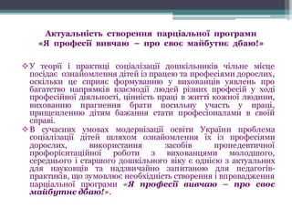 Актуальність створення парціальної програми
«Я професії вивчаю – про своє майбутнє дбаю!»
vУ теорії і практиці соціалізації дошкільників чільне місце
посідає ознайомлення дітей із працею та професіями дорослих,
оскільки це сприяє формуванню у вихованців уявлень про
багатство напрямків взаємодії людей різних професій у ході
професійної діяльності, цінність праці в житті кожної людини,
вихованню прагнення брати посильну участь у праці,
прищепленню дітям бажання стати професіоналами в своїй
справі.
vВ сучасних умовах модернізації освіти України проблема
соціалізації дітей шляхом ознайомлення їх із професіями
дорослих, використання засобів пропедевтичної
профорієнтаційної роботи з вихованцями молодшого,
середнього і старшого дошкільного віку є однією з актуальних
для науковців та надзвичайно запитаною для педагогів-
практиків, що зумовлює необхідність створення і впровадження
парціальної програми «Я професії вивчаю – про своє
майбутнє дбаю!».
 