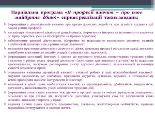 Парціальна програма «Я професії вивчаю – про своє
майбутнє дбаю!» сприяє реалізації таких завдань:
v формування у дошкільників уявлень про працю дорослих людей та про сутність трудових дій
людей різних професій;
v активізація пізнавальної діяльності дошкільників, формування інтересу та позитивного ставлення
до праці дорослих, уміння спостерігати за працею дорослих;
v забезпечення ранньої діагностики, підтримки та подальшого своєчасного розвитку нахилів
і здібностей дошкільників у різних видах діяльності;
v виховання прагнення допомагати дорослим і дітям, поважати процес і результати праці, виявляти
шанобливе ставлення до людей-трударів (прихильність, вдячність);
v формування мотивації, інтересу й звички до трудового зусилля, елементарних трудових умінь
і навичок у різних видах трудової діяльності (посильних для виконання дітьми) та їх подальше
вдосконалення, поступове розширення змісту трудової діяльності, зацікавленості вихованців
у якості результатів праці;
v опанування вміннями організації власної і спільної роботи у ході міжособистісної взаємодії:
готувати заздалегідь все необхідне; працювати акуратно, сумлінно, вправно, в оптимальному
темпі; прибирати на місце інструменти й інвентар;
v виховання у дітей таких особистісних якостей, як відповідальність, дбайливість, ощадливість,
активність, наполегливість у ході здійснення трудових дій;
v формування позитивних взаємин між дітьми в процесі праці та вміння працювати злагоджено,
домовлятися про спільні дії, поступатися, радитися, узгоджувати свої дії, відстоювати свою
позицію, виявляти творчість у праці;
v надання дитині права зростати працьовитою, діяльною, життєтворчою особистістю, здатною
гармонійно інтегруватися в доросле життя.
 