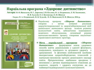 v Парціальну програму «Здорове дитинство»
створено з метою успішної реалізації
здоров’ястворювальної та здоров’язбережувальної місії
дошкільного навчального закладу шляхом розвитку
валеологічної освіти, забезпечення повноцінного
медичного обслуговування, оптимізації режиму
навчально-виховного процесу, створення екологічно-
сприятливого життєвого простору.
v Мета парціальної програми «Здорове
дитинство» - формування основ здорового
способу життя дошкільників у єдності фізичного,
соціального, психічного та духовного здоров’я з
урахуванням їх фізичних особливостей засобами
використання здоров’язберігаючих технологій у
навчально-виховному процесі дошкільного закладу
освіти. Пріоритетним завданням програми є
виховання у дитини відповідального ставлення до
власного здоров’я і здоров’я оточуючих як до
найвищої індивідуальної і суспільної цінності.
Парціальна програма «Здорове дитинство»
Автори: О. О. Васильєва, Н. Г. Дорохова, І. В. Козлова, О. А. Острянська, Л. М. Хилименко,
Н. В. Худолій, О. І. Цехмистро, О. Н. Шептун
/ За ред. О. А. Острянської, Н. В. Худолій, О. О. Васильєвої, О. Н. Шептун, 2016 р.
 