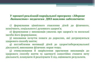 У процесі реалізації парціальної програми «Здорове
дитинство» педагогам ДНЗ важливо забезпечити:
1) формування ціннісного ставлення дітей до фізичного,
психічного, соціального і духовного здоров’я;
2) формування у вихованців уявлень про здоров’я та посильні
засоби його формування;
3) виховання почуття поваги до дорослих, які дотримуються
здорового способу життя;
4) поглиблення мотивації дітей до здоров’язбережувальної
діяльності, виконання фізичних вправ тощо;
5) стимулювання й закріплення прагнення вихованців до
здорового способу життя та здатності самостійно ставити мету
діяльності, планувати й реалізувати її хід, оцінювати результати.
 