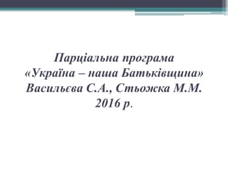 Парціальна програма
«Україна – наша Батьківщина»
Васильєва С.А., Стьожка М.М.
2016 р.
 