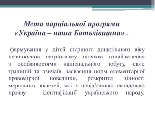 формування у дітей старшого дошкільного віку
першооснов патріотизму шляхом ознайомлення
з особливостями національного побуту, свят,
традицій та звичаїв, засвоєння норм елементарної
правомірної поведінки, розкриття цінності
моральних якостей, які є невід’ємною складовою
прояву ідентифікації українського народу.
Мета парціальної програми
«Україна – наша Батьківщина» –
 