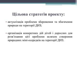 Цільова стратегія проекту:
• актуалізація проблеми збереження та збагачення
природи на території ДНЗ;
• організація конкретних дій дітей і дорослих для
розв’язання цієї проблеми шляхом створення
природних міні-осередків на території ДНЗ.
 