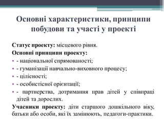 Основні характеристики, принципи
побудови та участі у проекті
Статус проекту: місцевого рівня.
Основні принципи проекту:
• - національної спрямованості;
• - гуманізації навчально-виховного процесу;
• - цілісності;
• - особистісної орієнтації;
• - партнерства, дотримання прав дітей у співпраці
дітей та дорослих.
Учасники проекту: діти старшого дошкільного віку,
батьки або особи, які їх замінюють, педагоги-практики.
 