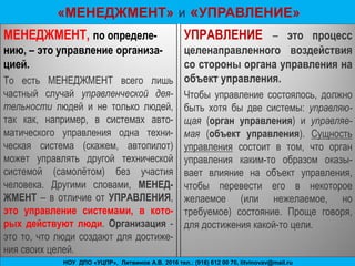 17-я Школа бизнес - инжиниринга, С-Петербург, ноябрь 2011г. .БИГ-Петербург, www.bigc.spb.ru
МЕНЕДЖМЕНТ, по определе-
нию, – это управление организа-
цией.
То есть МЕНЕДЖМЕНТ всего лишь
частный случай управленческой дея-
тельности людей и не только людей,
так как, например, в системах авто-
матического управления одна техни-
ческая система (скажем, автопилот)
может управлять другой технической
системой (самолѐтом) без участия
человека. Другими словами, МЕНЕД-
ЖМЕНТ – в отличие от УПРАВЛЕНИЯ,
это управление системами, в кото-
рых действуют люди. Организация -
это то, что люди создают для достиже-
ния своих целей.
УПРАВЛЕНИЕ – это процесс
целенаправленного воздействия
со стороны органа управления на
объект управления.
Чтобы управление состоялось, должно
быть хотя бы две системы: управляю-
щая (орган управления) и управляе-
мая (объект управления). Сущность
управления состоит в том, что орган
управления каким-то образом оказы-
вает влияние на объект управления,
чтобы перевести его в некоторое
желаемое (или нежелаемое, но
требуемое) состояние. Проще говоря,
для достижения какой-то цели.
11
«МЕНЕДЖМЕНТ» И «УПРАВЛЕНИЕ»
БИГ- ЦНИО-проект 2014НОУ ДПО «УЦПР», Литвинов А.В. 2016 тел.: (916) 612 00 76, litvinovav@mail.ru
 