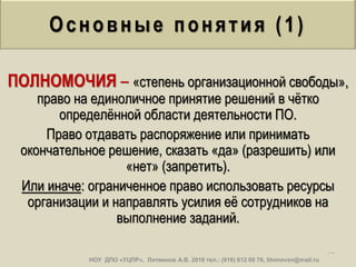 Основные понятия (1)
ПОЛНОМОЧИЯ – «степень организационной свободы»,
право на единоличное принятие решений в чѐтко
определѐнной области деятельности ПО.
Право отдавать распоряжение или принимать
окончательное решение, сказать «да» (разрешить) или
«нет» (запретить).
Или иначе: ограниченное право использовать ресурсы
организации и направлять усилия еѐ сотрудников на
выполнение заданий.
37
НОУ ДПО «УЦПР», Литвинов А.В. 2016 тел.: (916) 612 00 76, litvinovav@mail.ru
 