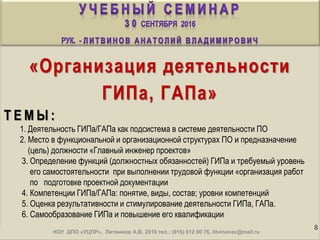 «Организация деятельности
ГИПа, ГАПа»
Т Е М Ы :
1. Деятельность ГИПа/ГАПа как подсистема в системе деятельности ПО
2. Место в функциональной и организационной структурах ПО и предназначение
(цель) должности «Главный инженер проектов»
3. Определение функций (должностных обязанностей) ГИПа и требуемый уровень
его самостоятельности при выполнении трудовой функции «организация работ
по подготовке проектной документации
4. Компетенции ГИПа/ГАПа: понятие, виды, состав; уровни компетенций
5. Оценка результативности и стимулирование деятельности ГИПа, ГАПа.
6. Самообразование ГИПа и повышение его квалификации
. 8
ИДО «ПРОФИ», Литвинов А.В. 2016 тел.: (916) 612 00 76, litvinovav@mail.ruНОУ ДПО «УЦПР», Литвинов А.В. 2016 тел.: (916) 612 00 76, litvinovav@mail.ru
 