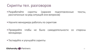 Скрипты тел. разговоров
•Разработайте скрипты (заранее подготовленные тексты,
рассчитанные на ряд ситуаций или вопросов)
•Научите менеджера работать по скриптам
•Проверяйте чтобы не было самодеятельности со стороны
менеджера
•Тестируйте и улучшайте скрипты
17
 