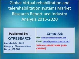 Global Virtual rehabilitation and
telerehabilitation systems Market
Research Report and Industry
Analysis 2016-2020
Published By:
QYRESEARCH
Published On : 2016
Category: Pharmaceuticals
Pages : 130-180
Contact US:
Web: www.qyresearchreports.com
Email: sales@qyresearchreports.com
Toll Free : 866-997-4948 (USA-
CANADA)
 