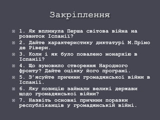  1. Як вплинула Перша світова війна на
розвиток Іспанії?
 2. Дайте характеристику диктатурі М.Прімо
де Рівери.
 3. Коли і як було повалено монархію в
Іспанії?
 4. Що зумовило створення Народного
фронту? Дайте оцінку його програмі.
 5. З’ясуйте причини громадянської війни в
Іспанії.
 6. Яку позицію займали великі держави
щодо громадянської війни?
 7. Назвіть основні причини поразки
республіканців у громадянській війні.
 